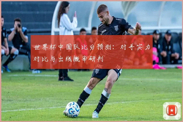 世界杯中国队比分预测：对手实力对比与出线概率研判