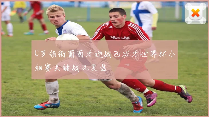 C罗领衔葡萄牙迎战西班牙世界杯小组赛关键战况复盘