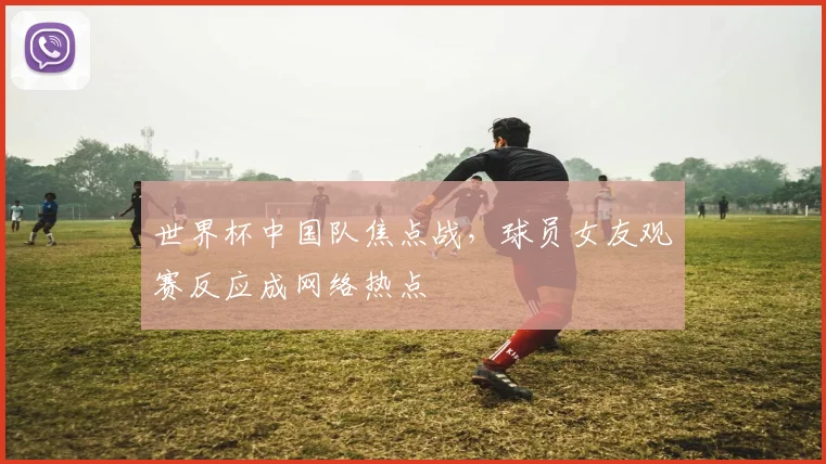 世界杯中国队焦点战，球员女友观赛反应成网络热点