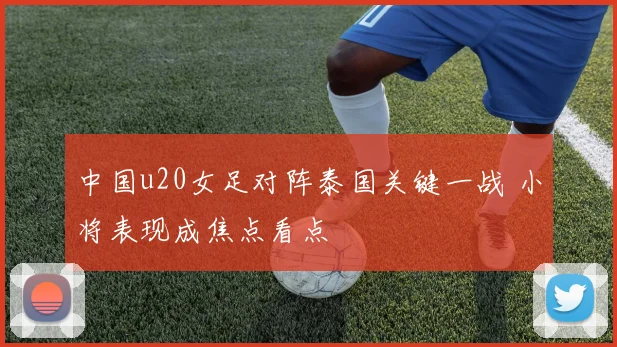 中国u20女足对阵泰国关键一战 小将表现成焦点看点