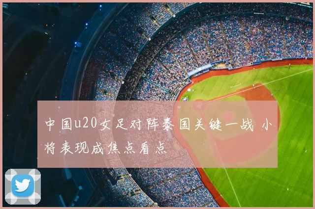 中国u20女足对阵泰国关键一战 小将表现成焦点看点