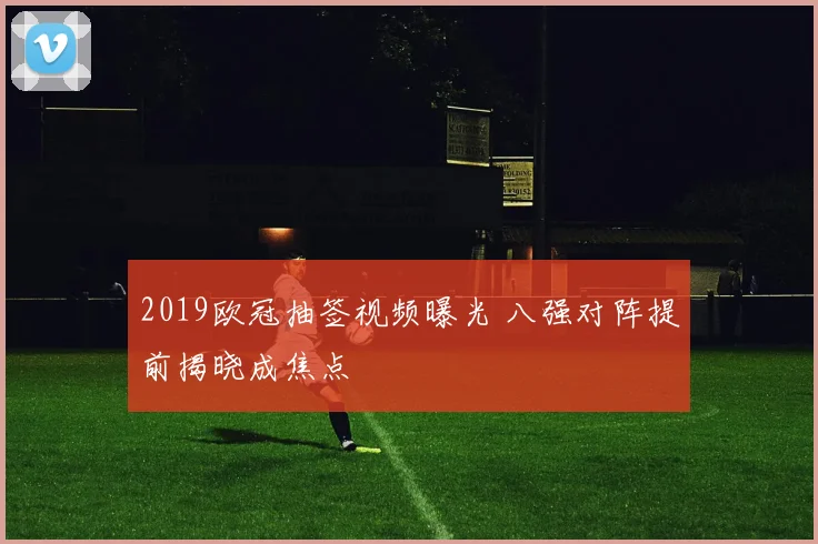 2019欧冠抽签视频曝光 八强对阵提前揭晓成焦点