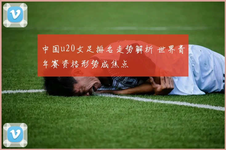 中国u20女足排名走势解析 世界青年赛资格形势成焦点